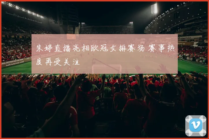 朱婷直播亮相欧冠女排赛场 赛事热度再受关注